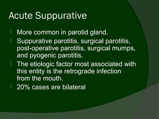 Acute Suppurative
   More common in parotid gland.
   Suppurative parotitis, surgical parotitis,
    post-operative parotitis, surgical mumps,
    and pyogenic parotitis.
   The etiologic factor most associated with
    this entity is the retrograde infection
    from the mouth.
   20% cases are bilateral
 
