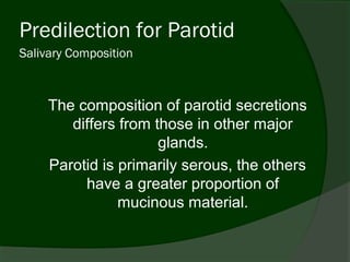 Predilection for Parotid
Salivary Composition



     The composition of parotid secretions
        differs from those in other major
                      glands.
     Parotid is primarily serous, the others
          have a greater proportion of
                mucinous material.
 