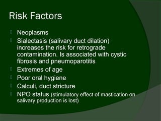 Risk Factors
   Neoplasms
   Sialectasis (salivary duct dilation)
    increases the risk for retrograde
    contamination. Is associated with cystic
    fibrosis and pneumoparotitis
   Extremes of age
   Poor oral hygiene
   Calculi, duct stricture
   NPO status (stimulatory effect of mastication on
    salivary production is lost)
 
