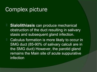 Complex picture

   Sialolithiasis can produce mechanical
    obstruction of the duct resulting in salivary
    stasis and subsequent gland infection.
   Calculus formation is more likely to occur in
    SMG duct (85-90% of salivary calculi are in
    the SMG duct) However, the parotid gland
    remains the Main site of acute suppurative
    infection
 