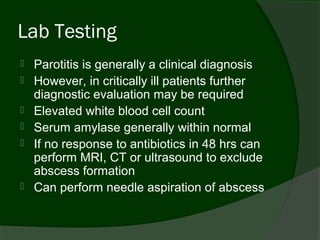 Lab Testing
   Parotitis is generally a clinical diagnosis
   However, in critically ill patients further
    diagnostic evaluation may be required
   Elevated white blood cell count
   Serum amylase generally within normal
   If no response to antibiotics in 48 hrs can
    perform MRI, CT or ultrasound to exclude
    abscess formation
   Can perform needle aspiration of abscess
 
