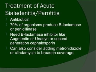 Treatment of Acute
Sialadenitis/Parotitis
   Antibiotics!
   70% of organisms produce B-lactamase
    or penicillinase
   Need B-lactamase inhibitor like
    Augmentin or Unasyn or second
    generation cephalosporin
   Can also consider adding metronidazole
    or clindamycin to broaden coverage
 