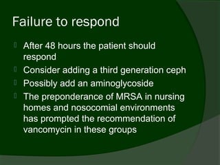 Failure to respond
   After 48 hours the patient should
    respond
   Consider adding a third generation ceph
   Possibly add an aminoglycoside
   The preponderance of MRSA in nursing
    homes and nosocomial environments
    has prompted the recommendation of
    vancomycin in these groups
 