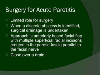Surgery for Acute Parotitis
   Limited role for surgery
   When a discrete abscess is identified,
    surgical drainage is undertaken
   Approach is anteriorly based facial flap
    with multiple superficial radial incisions
    created in the parotid fascia parallel to
    the facial nerve
   Close over a drain
 