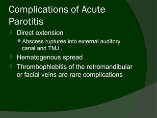 Complications of Acute
Parotitis
   Direct extension
    Abscess ruptures into external auditory
     canal and TMJ .
   Hematogenous spread
   Thrombophlebitis of the retromandibular
    or facial veins are rare complications
 