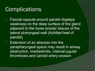 Complications
   Fascial capsule around parotid displays
    weakness on the deep surface of the gland
    adjacent to the loose areolar tissues of the
    lateral pharyngeal wall (Achilles’heel of
    parotid)
   Extension of an abscess into the
    parapharyngeal space may result in airway
    obstruction, mediastinitis, internal jugular
    thrombosis and carotid artery erosion
 