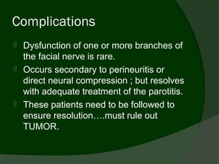Complications
   Dysfunction of one or more branches of
    the facial nerve is rare.
   Occurs secondary to perineuritis or
    direct neural compression ; but resolves
    with adequate treatment of the parotitis.
   These patients need to be followed to
    ensure resolution….must rule out
    TUMOR.
 