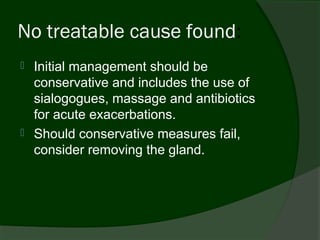 No treatable cause found:
   Initial management should be
    conservative and includes the use of
    sialogogues, massage and antibiotics
    for acute exacerbations.
   Should conservative measures fail,
    consider removing the gland.
 