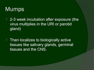 Mumps
   2-3 week incubation after exposure (the
    virus multiplies in the URI or parotid
    gland)

   Then localizes to biologically active
    tissues like salivary glands, germinal
    tissues and the CNS.
 