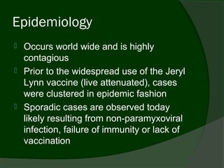 Epidemiology
   Occurs world wide and is highly
    contagious
   Prior to the widespread use of the Jeryl
    Lynn vaccine (live attenuated), cases
    were clustered in epidemic fashion
   Sporadic cases are observed today
    likely resulting from non-paramyxoviral
    infection, failure of immunity or lack of
    vaccination
 