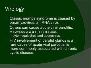 Virology
   Classic mumps syndrome is caused by
    paramyxovirus, an RNA virus
   Others can cause acute viral parotitis:
    Coxsackie A & B, ECHO virus,
     cytomegalovirus and adenovirus
   HIV involvement of parotid glands is a
    rare cause of acute viral parotitis, is
    more commonly associated with chronic
    cystic disease.
 