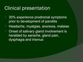 Clinical presentation
   30% experience prodromal symptoms
    prior to development of parotitis
   Headache, myalgias, anorexia, malaise
   Onset of salivary gland involvement is
    heralded by earache, gland pain,
    dysphagia and trismus
 