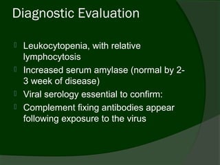 Diagnostic Evaluation

   Leukocytopenia, with relative
    lymphocytosis
   Increased serum amylase (normal by 2-
    3 week of disease)
   Viral serology essential to confirm:
   Complement fixing antibodies appear
    following exposure to the virus
 