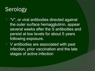 Serology
   “V”, or viral antibodies directed against
    the outer surface hemagglutinin, appear
    several weeks after the S antibodies and
    persist at low levels for about 5 years
    following exposure.
   V antibodies are associated with past
    infection, prior vaccination and the late
    stages of active infection
 