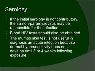 Serology
   If the initial serology is noncontributory,
    then a non-paramyxovirus may be
    responsible for the infection.
   Blood HIV tests should also be obtained
   The mumps skin test is not useful in
    diagnosis an acute infection because
    dermal hypersensitivity does not
    develop until 3 or 4 weeks following
    exposure.
 