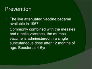 Prevention
   The live attenuated vaccine became
    available in 1967
   Commonly combined with the measles
    and rubella vaccines, the mumps
    vaccine is administered in a single
    subcutaneous dose after 12 months of
    age. Booster at 4-6yr
 