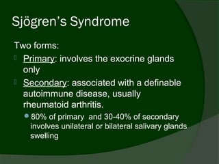 Sjögren’s Syndrome
Two forms:
 Primary: involves the exocrine glands
  only
 Secondary: associated with a definable
  autoimmune disease, usually
  rheumatoid arthritis.
  80% of primary and 30-40% of secondary
   involves unilateral or bilateral salivary glands
   swelling
 