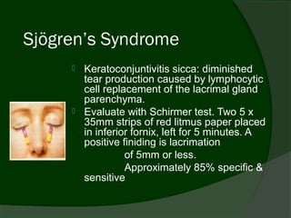 Sjögren’s Syndrome
      Keratoconjuntivitis sicca: diminished
       tear production caused by lymphocytic
       cell replacement of the lacrimal gland
       parenchyma.
      Evaluate with Schirmer test. Two 5 x
       35mm strips of red litmus paper placed
       in inferior fornix, left for 5 minutes. A
       positive finiding is lacrimation
                 of 5mm or less.
                 Approximately 85% specific &
       sensitive
 