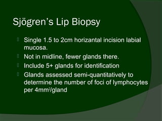 Sjögren’s Lip Biopsy
   Single 1.5 to 2cm horizantal incision labial
    mucosa.
   Not in midline, fewer glands there.
   Include 5+ glands for identification
   Glands assessed semi-quantitatively to
    determine the number of foci of lymphocytes
    per 4mm2/gland
 
