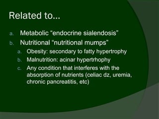 Related to…
a.    Metabolic “endocrine sialendosis”
b.    Nutritional “nutritional mumps”
     a. Obesity: secondary to fatty hypertrophy
     b. Malnutrition: acinar hypertrhophy
     c.   Any condition that interferes with the
          absorption of nutrients (celiac dz, uremia,
          chronic pancreatitis, etc)
 