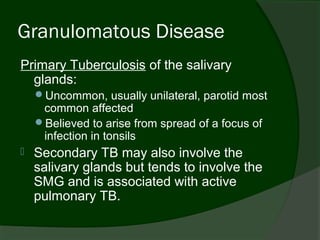 Granulomatous Disease
Primary Tuberculosis of the salivary
  glands:
    Uncommon, usually unilateral, parotid most
     common affected
    Believed to arise from spread of a focus of
     infection in tonsils
   Secondary TB may also involve the
    salivary glands but tends to involve the
    SMG and is associated with active
    pulmonary TB.
 