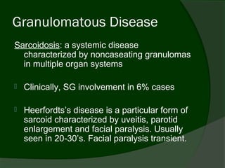 Granulomatous Disease
Sarcoidosis: a systemic disease
  characterized by noncaseating granulomas
  in multiple organ systems

   Clinically, SG involvement in 6% cases

   Heerfordts’s disease is a particular form of
    sarcoid characterized by uveitis, parotid
    enlargement and facial paralysis. Usually
    seen in 20-30’s. Facial paralysis transient.
 