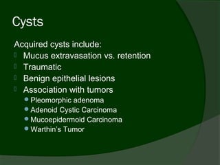 Cysts
Acquired cysts include:
 Mucus extravasation vs. retention
 Traumatic
 Benign epithelial lesions
 Association with tumors
  Pleomorphic adenoma
  Adenoid Cystic Carcinoma
  Mucoepidermoid Carcinoma
  Warthin’s Tumor
 
