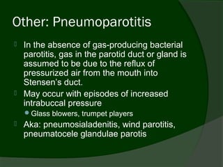 Other: Pneumoparotitis
   In the absence of gas-producing bacterial
    parotitis, gas in the parotid duct or gland is
    assumed to be due to the reflux of
    pressurized air from the mouth into
    Stensen’s duct.
   May occur with episodes of increased
    intrabuccal pressure
    Glass blowers, trumpet players
   Aka: pneumosialadenitis, wind parotitis,
    pneumatocele glandulae parotis
 