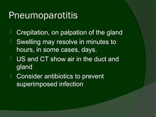 Pneumoparotitis
   Crepitation, on palpation of the gland
   Swelling may resolve in minutes to
    hours, in some cases, days.
   US and CT show air in the duct and
    gland
   Consider antibiotics to prevent
    superimposed infection
 