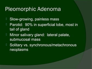 Pleomorphic Adenoma
   Slow-growing, painless mass
   Parotid: 90% in superficial lobe, most in
    tail of gland
   Minor salivary gland: lateral palate,
    submucosal mass
   Solitary vs. synchronous/metachronous
    neoplasms
 