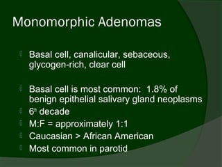 Monomorphic Adenomas

    Basal cell, canalicular, sebaceous,
     glycogen-rich, clear cell

    Basal cell is most common: 1.8% of
     benign epithelial salivary gland neoplasms
    6th decade
    M:F = approximately 1:1
    Caucasian > African American
    Most common in parotid
 