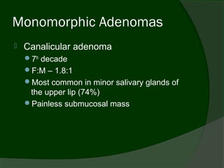 Monomorphic Adenomas
   Canalicular adenoma
    7th decade
    F:M – 1.8:1
    Most common in minor salivary glands of
     the upper lip (74%)
    Painless submucosal mass
 
