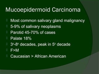 Mucoepidermoid Carcinoma
   Most common salivary gland malignancy
   5-9% of salivary neoplasms
   Parotid 45-70% of cases
   Palate 18%
   3rd-8th decades, peak in 5th decade
   F>M
   Caucasian > African American
 