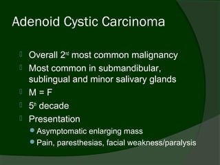 Adenoid Cystic Carcinoma

    Overall 2nd most common malignancy
    Most common in submandibular,
     sublingual and minor salivary glands
    M=F
    5th decade
    Presentation
     Asymptomatic enlarging mass
     Pain, paresthesias, facial weakness/paralysis
 