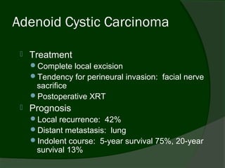 Adenoid Cystic Carcinoma

    Treatment
     Complete local excision
     Tendency for perineural invasion: facial nerve
      sacrifice
     Postoperative XRT
    Prognosis
     Local recurrence: 42%
     Distant metastasis: lung
     Indolent course: 5-year survival 75%, 20-year
      survival 13%
 