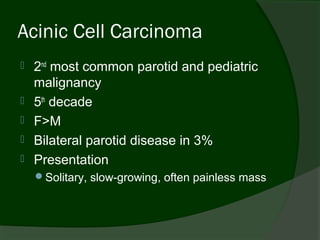 Acinic Cell Carcinoma
   2nd most common parotid and pediatric
    malignancy
   5th decade
   F>M
   Bilateral parotid disease in 3%
   Presentation
    Solitary, slow-growing, often painless mass
 