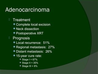Adenocarcinoma
    Treatment
     Complete local excision
     Neck dissection
     Postoperative XRT
    Prognosis
     Local recurrence: 51%
     Regional metastasis: 27%
     Distant metastasis: 26%
     15-year cure rate:
          Stage I = 67%
          Stage II = 35%
          Stage III = 8%
 
