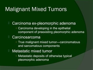 Malignant Mixed Tumors

    Carcinoma ex-pleomorphic adenoma
      ○ Carcinoma developing in the epithelial
        component of preexisting pleomorphic adenoma
    Carcinosarcoma
      ○ True malignant mixed tumor—carcinomatous
        and sarcomatous components
    Metastatic mixed tumor
      ○ Metastatic deposits of otherwise typical
        pleomorphic adenoma
 