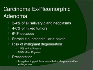 Carcinoma Ex-Pleomorphic
Adenoma
    2-4% of all salivary gland neoplasms
    4-6% of mixed tumors
    6th-8th decades
    Parotid > submandibular > palate
    Risk of malignant degeneration
       ○ 1.5% in first 5 years
       ○ 9.5% after 15 years

    Presentation
       ○ Longstanding painless mass that undergoes sudden
         enlargement
 