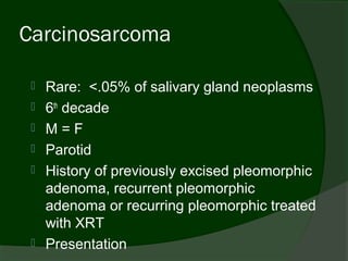 Carcinosarcoma

    Rare: <.05% of salivary gland neoplasms
    6th decade
    M=F
    Parotid
    History of previously excised pleomorphic
     adenoma, recurrent pleomorphic
     adenoma or recurring pleomorphic treated
     with XRT
    Presentation
 