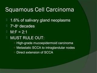 Squamous Cell Carcinoma
   1.6% of salivary gland neoplasms
   7th-8th decades
   M:F = 2:1
   MUST RULE OUT:
     ○ High-grade mucoepidermoid carcinoma
     ○ Metastatic SCCA to intraglandular nodes
     ○ Direct extension of SCCA
 