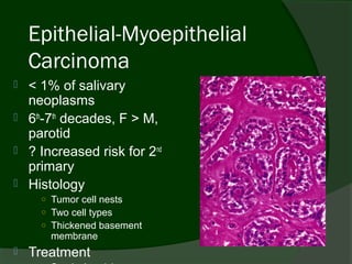 Epithelial-Myoepithelial
    Carcinoma
   < 1% of salivary
    neoplasms
   6th-7th decades, F > M,
    parotid
   ? Increased risk for 2nd
    primary
   Histology
      ○ Tumor cell nests
      ○ Two cell types
      ○ Thickened basement
        membrane
   Treatment
 