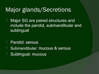 Major glands/Secretions
   Major SG are paired structures and
    include the parotid, submandibular and
    sublingual

   Parotid: serous
   Submandibular: mucous & serous
   Sublingual: mucous
 