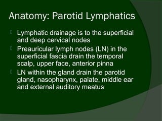 Anatomy: Parotid Lymphatics
   Lymphatic drainage is to the superficial
    and deep cervical nodes
   Preauricular lymph nodes (LN) in the
    superficial fascia drain the temporal
    scalp, upper face, anterior pinna
   LN within the gland drain the parotid
    gland, nasopharynx, palate, middle ear
    and external auditory meatus
 