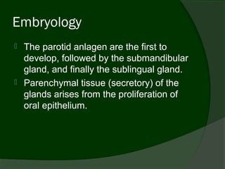 Embryology
   The parotid anlagen are the first to
    develop, followed by the submandibular
    gland, and finally the sublingual gland.
   Parenchymal tissue (secretory) of the
    glands arises from the proliferation of
    oral epithelium.
 
