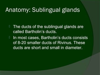 Anatomy: Sublingual glands

    The ducts of the sublingual glands are
     called Bartholin’s ducts.
    In most cases, Bartholin’s ducts consists
     of 8-20 smaller ducts of Rivinus. These
     ducts are short and small in diameter.
 