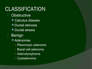 CLASSIFICATION
   Obstructive
    Calculus disease
    Ductal stenosis
    Ductal atresia
   Benign
    Adenomas
     ○ Pleomorpic adenoma
     ○ Basal cell adenoma
     ○ Adenolymphoma
     ○ Cystadenoma
 