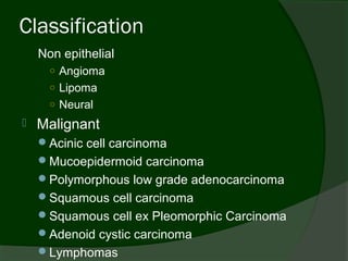 Classification
    Non epithelial
      ○ Angioma
      ○ Lipoma
      ○ Neural
   Malignant
    Acinic cell carcinoma
    Mucoepidermoid carcinoma
    Polymorphous low grade adenocarcinoma
    Squamous cell carcinoma
    Squamous cell ex Pleomorphic Carcinoma
    Adenoid cystic carcinoma
    Lymphomas
 