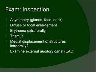 Exam: Inspection
   Asymmetry (glands, face, neck)
   Diffuse or focal enlargement
   Erythema extra-orally
   Trismus
   Medial displacement of structures
    intraorally?
   Examine external auditory canal (EAC)
 