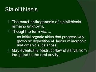 Sialolithiasis
    The exact pathogenesis of sialolithiasis
     remains unknown.
    Thought to form via….
        an initial organic nidus that progressively
        grows by deposition of layers of inorganic
        and organic substances.
    May eventually obstruct flow of saliva from
     the gland to the oral cavity.
 
